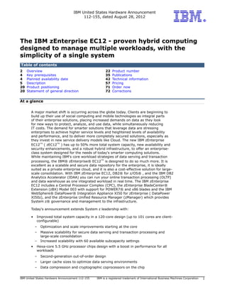 IBM United States Hardware Announcement
112-155, dated August 28, 2012
IBM United States Hardware Announcement 112-155 IBM is a registered trademark of International Business Machines Corporation 1
The IBM zEnterprise EC12 - proven hybrid computing
designed to manage multiple workloads, with the
simplicity of a single system
Table of contents
2 Overview 22 Product number
4 Key prerequisites 35 Publications
4 Planned availability date 42 Technical information
5 Description 57 Pricing
20 Product positioning 71 Order now
20 Statement of general direction 72 Corrections
At a glance
A major market shift is occurring across the globe today. Clients are beginning to
build up their use of social computing and mobile technologies as integral parts
of their enterprise solutions, placing increased demands on data as they look
for new ways to protect, analyze, and use data, while simultaneously reducing
IT costs. The demand for smarter solutions that leverage data are stressing
enterprises to achieve higher service levels and heightened levels of availability
and performance, and to deliver more completely secured solutions, especially as
they invest in new service delivery models like Cloud. The new IBM zEnterprise
EC12
TM
( zEC12
TM
) has up to 50% more total system capacity, new availability and
security enhancements, and a robust hybrid infrastructure, to offer an enterprise-
class system designed for the needs of today's smarter computing solutions.
While maintaining IBM's core workload strategies of data serving and transaction
processing, the IBM® zEnterprise® EC12
TM
is designed to do so much more. It is
excellent as a scalable and secure data repository for the enterprise, it is ideally
suited as a private enterprise cloud, and it is also a cost-effective solution for large-
scale consolidation. With IBM zEnterprise EC12, DB2® for z/OS® , and the IBM DB2
Analytics Accelerator (IDAA) you can run your online transaction processing (OLTP)
and data warehouse as one integrated workload in real time. The IBM zEnterprise
EC12 includes a Central Processor Complex (CPC), the zEnterprise BladeCenter®
Extension (zBX) Model 003 with support for POWER7® and x86 blades and the IBM
WebSphere® DataPower® Integration Appliance XI50 for zEnterprise ( DataPower
XI50z), and the zEnterprise Unified Resource Manager (zManager) which provides
System z® governance and management to the infrastructure.
Today's announcement extends System z leadership with:
• Improved total system capacity in a 120-core design (up to 101 cores are client-
configurable)
– Optimization and scale improvements starting at the core
– Massive scalability for secure data serving and transaction processing and
large-scale consolidation
– Increased scalability with 60 available subcapacity settings
• Hexa-core 5.5 GHz processor chips design with a boost in performance for all
workloads
– Second-generation out-of-order design
– Larger cache sizes to optimize data serving environments
– Data compression and cryptographic coprocessors on the chip
 