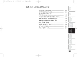 101
WARNING
LIGHTS
AND
MESSAGES
MAINTENANCE
AND
CARE
TECHNICAL
SPECIFICATIONS
ALPHABETICAL
INDEX
YOUR
CAR
SAFETY
STARTING
AND
DRIVING
IN
AN
EMERGENCY
STARTING THE ENGINE ................................................. 102
IF A TYRE IS PUNCTURED............................................... 104
QUICK TYRE REPAIR KIT
FIX&GO automatic .............................................................. 110
WHEN NEEDING TO CHANGE A BULB ................... 114
IF AN EXTERIOR LIGHT BURNS OUT......................... 117
IF AN INTERIOR LIGHT BURNS OUT.......................... 120
FUSE REPLACEMENT ........................................................ 122
IF THE BATTERY IS FLAT.................................................. 128
LIFTING THE CAR............................................................... 129
TOWING THE CAR .......................................................... 129
I
I
I
IN
N
N
N A
A
A
AN
N
N
N E
E
E
EM
M
M
ME
E
E
ER
R
R
RG
G
G
GE
E
E
EN
N
N
NC
C
C
CY
Y
Y
Y
101-130 Ford KA GB 15-07-2008 8:50 Pagina 101
 