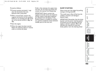 Proceed as follows:
❒ Connect positive terminals (+ sign
near the terminal) of the two
batteries with a jump lead;
❒ With a second lead, connect the
negative terminal (–) of the auxiliary
battery to an earthing point A of the
car to be started (shown in fig. 1a-
1b);
❒ Start the engine.
❒ When the engine has been started,
follow the sequence above in reverse
order to remove the leads.
If after a few attempts the engine does
not start, do not insist any further but
contact the nearest Ford Dealership.
IMPORTANT Never connect the
negative terminals of the two batteries
directly: sparks could ignite explosive
gas released from the battery. If the
auxiliary battery is installed on another
car, prevent accidental contact between
metallic parts of the two cars.
103
WARNING
LIGHTS
AND
MESSAGES
MAINTENANCE
AND
CARE
TECHNICAL
SPECIFICATIONS
ALPHABETICAL
INDEX
YOUR
CAR
SAFETY
STARTING
AND
DRIVING
IN
AN
EMERGENCY
BUMP STARTING
Never jump start the engine by pushing,
towing or driving downhill.
This could cause a flow of fuel into the
catalytic converter and damage it
beyond repair.
IMPORTANT Remember that the brake
booster and the power steering system
(if present) are not operating until the
engine is started, a greater effort will
therefore be required to press the
brake pedal or turn the steering wheel.
101-130 Ford KA GB 15-07-2008 8:50 Pagina 103
 