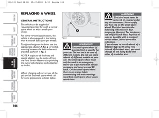 104
WARNING
LIGHTS
AND
MESSAGES
MAINTENANCE
AND
CARE
TECHNICAL
SPECIFICATIONS
ALPHABETICAL
INDEX
YOUR
CAR
SAFETY
STARTING
AND
DRIVING
IN
AN
EMERGENCY
The small spare wheel (if
provided for) is specific for
your car. Do not use it on cars of
different models. Do not use spare
wheels of different models on your
car. The small spare wheel must
only be used in an emergency.
Never use it for more than strictly
necessary and never exceed 80
km/h. On the small spare wheel
there is an orange label,
summarizing the main warnings
regarding small spare wheel usage
restrictions.
WARNING
REPLACING A WHEEL
GENERAL INSTRUCTIONS
The vehicle can be supplied (if
requested/provided for) with a normal
spare wheel or with a small spare
wheel.
For some versions/specifications, the
vehicle is also equipped in the factory
with 4 antitheft bolts (one per wheel).
To tighten/retighten the bolts, use the
appropriate adaptor A-fig. 2 provided,
inserting between the bolt and wrench
provided, as shown in fig. 2.
NOTE A duplicate of the bolts and
special adaptor may be ordered from
the Ford Service Network by providing
the numerical reference code attached
to the kit..
Wheel changing and correct use of the
jack and of the small spare wheel call
for some precautions as listed below.
The label must never be
removed or covered under
any circumstances. Never apply
any hub cap on the small spare
wheel. The label contains the
following indications in four
languages: Warning! For temporary
use only! 80 km/h max! Replace as
soon as possible with a standard
service wheel. Never cover this
indication.
If you choose to install wheels of a
different type (with alloy rims
instead of the steel ones) you must
change all the fixing bolts with
other of a suitable size.
WARNING
fig. 2 KA00120m
101-130 Ford KA GB 15-07-2008 8:50 Pagina 104
 