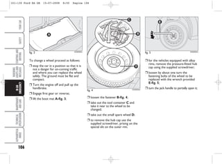 ❒ for the vehicles equipped with alloy
rims, remove the pressure-fitted hub
cap using the supplied screwdriver;
❒ loosen by about one turn the
fastening bolts of the wheel to be
replaced with the wrench provided
E-fig. 5;
❒ turn the jack handle to partially open it;
❒ loosen the fastener B-fig. 4;
❒ take out the tool container C and
take it near to the wheel to be
changed;
❒ take out the small spare wheel D;
❒ to remove the hub cap use the
supplied screwdriver, prising on the
special slit on the outer rim;
fig. 5 KA00064m
106
WARNING
LIGHTS
AND
MESSAGES
MAINTENANCE
AND
CARE
TECHNICAL
SPECIFICATIONS
ALPHABETICAL
INDEX
YOUR
CAR
SAFETY
STARTING
AND
DRIVING
IN
AN
EMERGENCY
fig. 4 KA00063m
To change a wheel proceed as follows:
❒ stop the car in a position so that it is
not a danger for on-coming traffic
and where you can replace the wheel
safely. The ground must be flat and
compact.
❒ Turn the engine off and pull up the
handbrake.
❒ Engage first gear or reverse;
❒ lift the boot mat A-fig. 3;
fig. 3
A
KA00062m
101-130 Ford KA GB 15-07-2008 8:50 Pagina 106
 