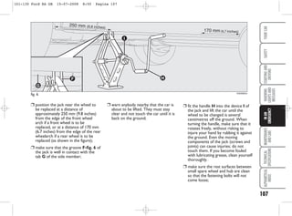 ❒ warn anybody nearby that the car is
about to be lifted. They must stay
clear and not touch the car until it is
back on the ground;
❒ fit the handle H into the device I of
the jack and lift the car until the
wheel to be changed is several
centimetres off the ground. When
turning the handle, make sure that it
rotates freely, without risking to
injure your hand by rubbing it against
the ground. Even the moving
components of the jack (screws and
joints) can cause injuries; do not
touch them. If you become fouled
with lubricating grease, clean yourself
thoroughly.
❒ make sure the rest surfaces between
small spare wheel and hub are clean
so that the fastening bolts will not
come loose;
107
WARNING
LIGHTS
AND
MESSAGES
MAINTENANCE
AND
CARE
TECHNICAL
SPECIFICATIONS
ALPHABETICAL
INDEX
YOUR
CAR
SAFETY
STARTING
AND
DRIVING
IN
AN
EMERGENCY
❒ position the jack near the wheel to
be replaced at a distance of
approximately 250 mm (9.8 inches)
from the edge of the front wheel
arch if a front wheel is to be
replaced, or at a distance of 170 mm
(6.7 inches) from the edge of the rear
wheelarch if a rear wheel is to be
replaced (as shown in the figure);
❒ make sure that the groove F-fig. 6 of
the jack is well in contact with the
tab G of the side member;
fig. 6 KA00065m
250 mm (9,8 inches)
170 mm (6,7 inches)
101-130 Ford KA GB 15-07-2008 8:50 Pagina 107
 