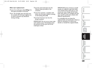 IMPORTANT If you choose to install
wheels of a different type (with alloy
rims instead of the steel ones or vice
versa) you must change all the fixing
bolts with others of a suitable size and
use a specific small spare wheel, with
different specifications.
It is advisable that you keep the
replaced bolts and small spare wheel, as
they are necessary if in future you
decide to reinstall the original wheels.
After tyre replacement
❒ stow the small spare wheel D-fig. 3 in
the space provided in the boot;
❒ put the partially open jack back into
its container C, forcing it slightly into
its seat to prevent any vibrations
during running;
109
WARNING
LIGHTS
AND
MESSAGES
MAINTENANCE
AND
CARE
TECHNICAL
SPECIFICATIONS
ALPHABETICAL
INDEX
YOUR
CAR
SAFETY
STARTING
AND
DRIVING
IN
AN
EMERGENCY
❒ put the used tools back into the
relevant seats provided in the
container;
❒ stow the container, complete with
tools, into the spare wheel, screwing
in the locking device B;
❒ put back the boot mat into the
proper position.
IMPORTANT Do not use an inner tube
with tubeless tyres. Periodically check
the pressure of the tyres and of the
small spare wheel.
101-130 Ford KA GB 15-07-2008 8:50 Pagina 109
 