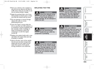 111
WARNING
LIGHTS
AND
MESSAGES
MAINTENANCE
AND
CARE
TECHNICAL
SPECIFICATIONS
ALPHABETICAL
INDEX
YOUR
CAR
SAFETY
STARTING
AND
DRIVING
IN
AN
EMERGENCY
❒ Park your vehicle at the roadside so
that you do not obstruct the flow of
traffic and so that you are able to use
the kit without being in danger.
❒ Apply the parking brake, even if you
have parked on a level road, to make
sure that the vehicle will not move.
❒ Do not attempt to remove foreign
objects like nails or screws
penetrating the tyre.
❒ Leave the engine running while the
kit is in use, but not if the vehicle is in
an enclosed or poorly ventilated area
(for example, inside a building). In
these circumstances, switch the
compressor on with the engine
turned off.
❒ Replace the sealant bottle with a new
one before the expiry date (see top
of bottle) is reached.
❒ Inform all other users of the vehicle
that the tyre has been temporarily
sealed with the tyre repair kit and
make them aware of the special
driving conditions to be observed.
Check the sidewall of the
tyre prior to inflation. If
there are any cracks, bumps or
similar damage, do not attempt to
inflate the tyre.
WARNING
Do not stand directly
beside the tyre while the
compressor is pumping.
WARNING
Watch the sidewall of the
tyre. If any cracks, bumps
or similar damage appear, turn off
the compressor and let the air out
by means of the pressure relief
valve I. Do not continue driving
with this tyre.
WARNING
If the tyre inflation
pressure does not reach 1.8
bar (26 psi) within 10 minutes, the
tyre may have suffered excessive
damage, making a temporary
repair impossible. In this case, do
not continue driving with this tyre.
WARNING
The sealant contains
natural rubber latex. Avoid
contact with skin and clothing. If
this happens, rinse the affected
areas immediately with plenty of
water and contact your doctor.
WARNING
INFLATING THE TYRE
101-130 Ford KA GB 15-07-2008 8:50 Pagina 111
 