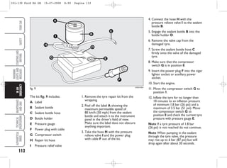 112
WARNING
LIGHTS
AND
MESSAGES
MAINTENANCE
AND
CARE
TECHNICAL
SPECIFICATIONS
ALPHABETICAL
INDEX
YOUR
CAR
SAFETY
STARTING
AND
DRIVING
IN
AN
EMERGENCY
fig. 9
A
C
B
D
G E
F
I
H
KA00128m
The kit fig. 9 includes:
A Label
B Sealant bottle
C Sealant bottle hose
D Bottle holder
E Pressure gauge
F Power plug with cable
G Compressor switch
H Repair kit hose
I Pressure relief valve
1. Remove the tyre repair kit from the
wrapping.
2. Peel off the label A showing the
maximum permissible speed of
80 km/h (50 mph) from the sealant
bottle and attach it to the instrument
panel in the driver’s field of view.
Make sure the label does not obscure
anything important.
3. Take the hose H with the pressure
relieve valve I and the power plug
with cable F out of the kit.
4. Connect the hose H with the
pressure relieve valve I to the sealant
bottle B.
5. Engage the sealant bottle B into the
bottle holder D.
6. Remove the valve cap from the
damaged tyre.
7. Screw the sealant bottle hose C
firmly onto the valve of the damaged
tyre.
8. Make sure that the compressor
switch G is in position 0.
9. Insert the power plug F into the cigar
lighter socket or auxiliary power
socket.
10. Start the engine.
11. Move the compressor switch G to
position 1.
12. Inflate the tyre for no longer than
10 minutes to an inflation pressure
of minimum 1.8 bar (26 psi) and a
maximum of 3.5 bar (51 psi). Move
the compressor switch G to
position 0 and check the current tyre
pressure with pressure gauge E.
Note If a tyre pressure of 1.8 bar
(26 psi) is not reached do not continue.
Note When pumping in the sealant
through the tyre valve, the pressure
may rise up to 6 bar (87 psi) but will
drop again after about 30 seconds.
101-130 Ford KA GB 15-07-2008 8:50 Pagina 112
 