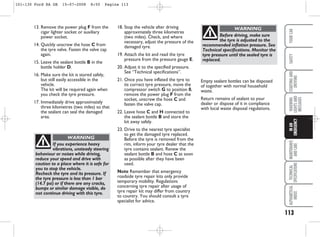 113
WARNING
LIGHTS
AND
MESSAGES
MAINTENANCE
AND
CARE
TECHNICAL
SPECIFICATIONS
ALPHABETICAL
INDEX
YOUR
CAR
SAFETY
STARTING
AND
DRIVING
IN
AN
EMERGENCY
13. Remove the power plug F from the
cigar lighter socket or auxiliary
power socket.
14. Quickly unscrew the hose C from
the tyre valve. Fasten the valve cap
again.
15. Leave the sealant bottle B in the
bottle holder D.
16. Make sure the kit is stored safely,
but still easily accessible in the
vehicle.
The kit will be required again when
you check the tyre pressure.
17. Immediately drive approximately
three kilometres (two miles) so that
the sealant can seal the damaged
area.
18. Stop the vehicle after driving
approximately three kilometres
(two miles). Check, and where
necessary, adjust the pressure of the
damaged tyre.
19. Attach the kit and read the tyre
pressure from the pressure gauge E.
20. Adjust it to the specified pressure.
See “Technical specifications”.
21. Once you have inflated the tyre to
its correct tyre pressure, move the
compressor switch G to position 0,
remove the power plug F from the
socket, unscrew the hose C and
fasten the valve cap.
22. Leave hose C and H connected to
the sealant bottle B and store the
kit away safely.
23. Drive to the nearest tyre specialist
to get the damaged tyre replaced.
Before the tyre is removed from the
rim, inform your tyre dealer that the
tyre contains sealant. Renew the
sealant bottle B and hose C as soon
as possible after they have been
used.
Note Remember that emergency
roadside tyre repair kits only provide
temporary mobility. Regulations
concerning tyre repair after usage of
tyre repair kit may differ from country
to country. You should consult a tyre
specialist for advice.
If you experience heavy
vibrations, unsteady steering
behaviour or noises while driving,
reduce your speed and drive with
caution to a place where it is safe for
you to stop the vehicle.
Recheck the tyre and its pressure. If
the tyre pressure is less than 1 bar
(14.7 psi) or if there are any cracks,
bumps or similar damage visible, do
not continue driving with this tyre.
WARNING
Empty sealant bottles can be disposed
of together with normal household
waste.
Return remains of sealant to your
dealer or dispose of it in compliance
with local waste disposal regulations.
Before driving, make sure
the tyre is adjusted to the
recommended inflation pressure. See
Technical specifications. Monitor the
tyre pressure until the sealed tyre is
replaced.
WARNING
101-130 Ford KA GB 15-07-2008 8:50 Pagina 113
 