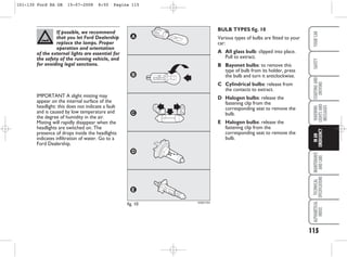 115
WARNING
LIGHTS
AND
MESSAGES
MAINTENANCE
AND
CARE
TECHNICAL
SPECIFICATIONS
ALPHABETICAL
INDEX
YOUR
CAR
SAFETY
STARTING
AND
DRIVING
IN
AN
EMERGENCY
BULB TYPES fig. 10
Various types of bulbs are fitted to your
car:
A All glass bulb: clipped into place.
Pull to extract.
B Bayonet bulbs: to remove this
type of bulb from its holder, press
the bulb and turn it anticlockwise.
C Cylindrical bulbs: release from
the contacts to extract.
D Halogen bulbs: release the
fastening clip from the
corresponding seat to remove the
bulb.
E Halogen bulbs: release the
fastening clip from the
corresponding seat to remove the
bulb.
KA00110m
fig. 10
If possible, we recommend
that you let Ford Dealership
replace the lamps. Proper
operation and orientation
of the external lights are essential for
the safety of the running vehicle, and
for avoiding legal sanctions.
IMPORTANT A slight misting may
appear on the internal surface of the
headlight: this does not indicate a fault
and is caused by low temperature and
the degree of humidity in the air.
Misting will rapidly disappear when the
headlights are switched on. The
presence of drops inside the headlights
indicates infiltration of water. Go to a
Ford Dealership.
101-130 Ford KA GB 15-07-2008 8:50 Pagina 115
 
