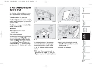 117
WARNING
LIGHTS
AND
MESSAGES
MAINTENANCE
AND
CARE
TECHNICAL
SPECIFICATIONS
ALPHABETICAL
INDEX
YOUR
CAR
SAFETY
STARTING
AND
DRIVING
IN
AN
EMERGENCY
On some versions, it is necessary to
remove the headlamp completely to
replace the front light cluster bulbs.
To set the required unit proceed as
follows:
❒ fully steer the wheels outwards to
expose the flap G-fig. 13, open the
flap and unscrew the fastening device;
IF AN EXTERIOR LIGHT
BURNS OUT
For the type of bulb and power rating,
see “When needing to change a bulb”.
FRONT LIGHT CLUSTERS
The front light clusters contain sidelight,
dipped beam, main beam and direction
indicator bulbs.
The bulbs are arranged inside the light
unit as follows fig. 11:
A sidelights
B dipped beams/main beams
(double light)
C direction indicators
Working from the engine compartmnet,
remove rubber cap D-fig. 12 to gain
access to the sidelight bulbs; remove
rubber cap E-fig. 12 to gain access to
the main/dipped beam lightlights; turn
bulb holder F-fig. 12 anticlockwise to
gain access to the direction light bulbs.
fig. 12
F E D
KA00086m
fig. 11
C
B
A
KA00085m
❒ after raising the bonnet, unscrew
bolts H and I located at the points
shown in fig. 14;
❒ remove the headlight.
fig. 13
G
KA00117m
fig. 14
H
I
KA00118m
101-130 Ford KA GB 15-07-2008 8:50 Pagina 117
 
