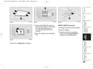 121
WARNING
LIGHTS
AND
MESSAGES
MAINTENANCE
AND
CARE
TECHNICAL
SPECIFICATIONS
ALPHABETICAL
INDEX
YOUR
CAR
SAFETY
STARTING
AND
DRIVING
IN
AN
EMERGENCY
❒ open the cap B-fig. 26 as indicated;
BOOT LIGHT (if present)
To change the bulb, proceed as follows:
❒ open the tailgate;
❒ using the screwdriver provided,
extract the ceiling light A-fig. 28
working in the specified point.
fig. 25
A
KA00094m
fig. 26 KA00095m
fig. 27 KA00096m
fig. 28
A
KA00097m
❒ replace bulb C-fig. 27 releasing it
from the side contacts. Then, insert
the new bulb making sure it is
correctly clamped between the
contacts;
❒ close the cap back and reinstall the
lens.
101-130 Ford KA GB 15-07-2008 8:50 Pagina 121
 