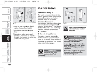 122
WARNING
LIGHTS
AND
MESSAGES
MAINTENANCE
AND
CARE
TECHNICAL
SPECIFICATIONS
ALPHABETICAL
INDEX
YOUR
CAR
SAFETY
STARTING
AND
DRIVING
IN
AN
EMERGENCY IF A FUSE BLOWS
GENERALITIES fig. 30
The fuse is a protective device for the
electric system: it comes into action (i.e.
it cuts off) mainly due to a fault or
improper action on the system.
Check the efficiency of the
corresponding fuse when a device does
not work: the conducting element A
must not be interrupted. If it is, replace
the blown fuse with a new one having
the same amperage (same colour).
B intact fuse.
C fuse with damaged filament.
To replace a fuse use tweezers D,
hooked inside the fuse compartment
cover on the left side of the dashboard.
To identify the protection fuse, see the
tables in the following pages.
❒ open the bulb cover B-fig. 29 and
replace the snap-fitted bulb C;
❒ re-close the bulb cover B on the
lens;
❒ Reinstall the ceiling light properly
inserting it into its seat on one side
first, and then pressing the other side
until it clicks into position.
fig. 29 KA00098m
fig. 30 KA00099m
Never replace a blown fuse
with metal wires or other
materials.
Never replace a fuse with
another having higher
amperage; FIRE HAZARD.
In case of general protection fuse
intervention (MEGA-FUSE, MIDI-
FUSE, MAXI-FUSE) contact Ford
Dealership.
Remove the key from the ignition
switch and switch off all loads
before replacing a fuse.
WARNING
Should the fuse blow
again, contact Ford
Dealership.
WARNING
101-130 Ford KA GB 15-07-2008 8:50 Pagina 122
 