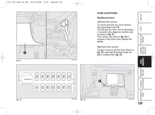 123
WARNING
LIGHTS
AND
MESSAGES
MAINTENANCE
AND
CARE
TECHNICAL
SPECIFICATIONS
ALPHABETICAL
INDEX
YOUR
CAR
SAFETY
STARTING
AND
DRIVING
IN
AN
EMERGENCY
FUSE LOCATION
Dashboard fuses
Left-hand drive versions
To access the fuse you must remove
the press-fitted cover E.
The 5A fuse for door mirror demisting
is located in the diagnostic socket area,
as shown in fig. 31.
The control unit show in fig. 32 is
present in the lower area, besides the
pedals.
Right-hand drive versions
To gain access to the fuse box shown in
fig. 32, open flap F located inside the
glove compartment fig. 33.
fig. 31
E
KA00107m
fig. 32 KA00100m
fig. 33
F
KA00125m
101-130 Ford KA GB 15-07-2008 8:50 Pagina 123
 