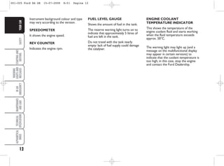 12
SAFETY
STARTING
AND
DRIVING
WARNING
LIGHTS
AND
MESSAGES
IN
AN
EMERGENCY
MAINTENANCE
AND
CARE
TECHNICAL
SPECIFICATIONS
ALPHABETICAL
INDEX
YOUR
CAR
Instrument background colour and type
may vary according to the version.
SPEEDOMETER
It shows the engine speed.
REV COUNTER
Indicates the engine rpm.
FUEL LEVEL GAUGE
Shows the amount of fuel in the tank.
The reserve warning light turns on to
indicate that approximately 5 litres of
fuel are left in the tank.
Do not travel with the tank nearly
empty: lack of fuel supply could damage
the catalyser.
ENGINE COOLANT
TEMPERATURE INDICATOR
This shows the temperature of the
engine coolant fluid and starts working
when the fluid temperature exceeds
approx. 50°C.
The warning light may light up (and a
message on the multifunctional display
may appear in certain versions) to
indicate that the coolant temperature is
too high; in this case, stop the engine
and contact the Ford Dealership.
001-025 Ford KA GB 15-07-2008 8:51 Pagina 12
 