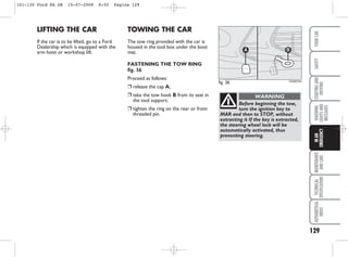 129
WARNING
LIGHTS
AND
MESSAGES
MAINTENANCE
AND
CARE
TECHNICAL
SPECIFICATIONS
ALPHABETICAL
INDEX
YOUR
CAR
SAFETY
STARTING
AND
DRIVING
IN
AN
EMERGENCY
LIFTING THE CAR
If the car is to be lifted, go to a Ford
Dealership which is equipped with the
arm hoist or workshop lift.
fig. 36
A B
KA00076m
Before beginning the tow,
turn the ignition key to
MAR and then to STOP, without
extracting it If the key is extracted,
the steering wheel lock will be
automatically activated, thus
preventing steering.
WARNING
TOWING THE CAR
The tow ring provided with the car is
housed in the tool box under the boot
mat.
FASTENING THE TOW RING
fig. 36
Proceed as follows:
❒ release the cap A;
❒ take the tow hook B from its seat in
the tool support;
❒ tighten the ring on the rear or front
threaded pin.
101-130 Ford KA GB 15-07-2008 8:50 Pagina 129
 
