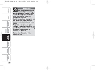 130
WARNING
LIGHTS
AND
MESSAGES
MAINTENANCE
AND
CARE
TECHNICAL
SPECIFICATIONS
ALPHABETICAL
INDEX
YOUR
CAR
SAFETY
STARTING
AND
DRIVING
IN
AN
EMERGENCY
The power brakes and the
electrical power steering
will not work while the car is being
towed. More effort on the brake
pedal and steering wheel will
therefore be required.
Do not use wires for towing. Do not
jerk. Make sure not to damage
parts in contact with the car while
towing.
Respect the specific rules of the
Highway Code when towing the car
specifically in relation to the towing
device and the behaviour to
maintain on the road.
Do not start the engine while
towing the car.
WARNING
101-130 Ford KA GB 15-07-2008 8:50 Pagina 130
 