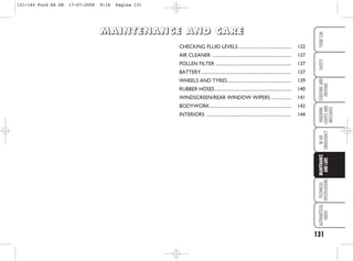 131
WARNING
LIGHTS
AND
MESSAGES
TECHNICAL
SPECIFICATIONS
ALPHABETICAL
INDEX
YOUR
CAR
SAFETY
STARTING
AND
DRIVING
IN
AN
EMERGENCY
MAINTENANCE
AND
CARE
CHECKING FLUID LEVELS............................................... 132
AIR CLEANER ...................................................................... 137
POLLEN FILTER ................................................................... 137
BATTERY................................................................................ 137
WHEELS AND TYRES......................................................... 139
RUBBER HOSES.................................................................... 140
WINDSCREEN/REAR WINDOW WIPERS .................. 141
BODYWORK........................................................................ 142
INTERIORS ........................................................................... 144
M
M
M
MA
A
A
AI
I
I
IN
N
N
NT
T
T
TE
E
E
EN
N
N
NA
A
A
AN
N
N
NC
C
C
CE
E
E
E A
A
A
AN
N
N
ND
D
D
D C
C
C
CA
A
A
AR
R
R
RE
E
E
E
131-144 Ford KA GB 17-07-2008 9:16 Pagina 131
 