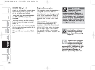 Engine oil consumption
The maximum engine oil consumption is
usually 400 grams every 1000 km.
When the car is new, the engine needs
to be run in, therefore the engine oil
consumption can only be considered
stabilised after the first 5,000 - 6,000
km.
IMPORTANT The oil consumption
depends on driving style and the
conditions under which the car is used.
IMPORTANT After adding or changing
the oil, let the engine turn over for a
few seconds and wait a few minutes
after turning it off before you check the
level.
ENGINE OIL fig.1-2-3
Check the oil level a few minutes (about
5) after the engine has stopped, with
the car parked on level ground.
The oil level shall be included between
the MIN and MAX marks on the
dipstick B.
The range between the MIN and MAX
levels corresponds to approximately 1
litre of oil.
If the oil level is near or even under the
MIN line, add oil through the filler A to
reach the MAX line.
Oil level shall never exceed the MAX
line.
134
WARNING
LIGHTS
AND
MESSAGES
TECHNICAL
SPECIFICATIONS
ALPHABETICAL
INDEX
YOUR
CAR
SAFETY
STARTING
AND
DRIVING
IN
AN
EMERGENCY
MAINTENANCE
AND
CARE
Proceed very carefully
inside the engine
compartment when the engine is
hot: risk of burns. Remember that
the fan may start up if the engine is
hot: risk of injury. Pay attention to
scarves, ties and other loose fitting
garments: they might get caught by
moving components.
WARNING
Don’t add any oil having
different characteristics
from those of the existing
engine oil.
The exhausted engine oil
and the replaced oil filter
contain substances that
may be dangerous for the
environment. It is advisable to have
oil and filters changed by a Ford
Dealership where they will be
disposed of according to the law.
131-144 Ford KA GB 17-07-2008 9:16 Pagina 134
 