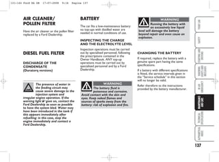 The presence of water in
the feeding circuit may
cause severe damage to the
injection system and
irregular engine operation. If the
warning light E goes on, contact the
Ford Dealership as soon as possible
to have the system bled. Water may
have been introduced in the tank if
this appears immediately after
refuelling: in this case, stop the
engine immediately and contact a
Ford Dealership.
137
WARNING
LIGHTS
AND
MESSAGES
TECHNICAL
SPECIFICATIONS
ALPHABETICAL
INDEX
YOUR
CAR
SAFETY
STARTING
AND
DRIVING
IN
AN
EMERGENCY
MAINTENANCE
AND
CARE
AIR CLEANER/
POLLEN FILTER
Have the air cleaner or the pollen filter
replaced by a Ford Dealership.
DIESEL FUEL FILTER
DISCHARGE OF THE
CONDENSATE
(Duratorq versions)
BATTERY
The car fits a low-maintenance battery:
no top-ups with distilled water are
needed in normal conditions of use.
INSPECTING THE CHARGE
AND THE ELECTROLYTE LEVEL
Inspection operations must be carried
out by specialised personnel, following
the prescriptions contained in the
Owner Handbook. ANY top-up
operations must be carried out by
specialised personnel and by a Ford
Dealership.
The battery fluid is
poisonous and corrosive.
Avoid contact with the skin and
eyes. Keep naked flames and
sources of sparks away from the
battery: risk of explosion and fire.
WARNING
Running the battery with
an excessively low liquid
level will damage the battery
beyond repair and even cause an
explosion.
WARNING
CHANGING THE BATTERY
If required, replace the battery with a
genuine spare part having the same
specifications.
If a battery with different specifications
is fitted, the service intervals given in
the “Service schedule” in this section
will no longer be valid.
Refer therefore to the instructions
provided by the battery manufacturer.
131-144 Ford KA GB 17-07-2008 9:16 Pagina 137
 