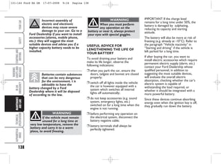 138
WARNING
LIGHTS
AND
MESSAGES
TECHNICAL
SPECIFICATIONS
ALPHABETICAL
INDEX
YOUR
CAR
SAFETY
STARTING
AND
DRIVING
IN
AN
EMERGENCY
MAINTENANCE
AND
CARE
IMPORTANT If the charge level
remains for a long time under 50%, the
battery is damaged by sulphating,
reducing its capacity and starting
attitude.
The battery will also be more at risk of
freezing (e.g. already at -10°C). Refer to
the paragraph “Vehicle inactivity” in
“Starting and driving” if the vehicle is
left parked for a long time.
If after buying the car, you want to
install electric accessories which require
permanent electric supply (alarm, etc.)
contact your Ford Dealership whose
qualified personnel, in addition to
suggesting the most suitable devices,
will evaluate the overall electric
absorption, checking whether the car’s
electric system is capable of
withstanding the load required, or
whether it should be integrated with a
more powerful battery.
Since these devices continue absorbing
energy even when the ignition key is off,
they gradually run down the battery.
USEFUL ADVICE FOR
LENGTHENING THE LIFE OF
YOUR BATTERY
To avoid draining your battery and
make its life longer, observe the
following indications:
❒ when you park the car, ensure the
doors, tailgate and bonnet are closed
properly;
❒ switch off all lights inside the vehicle:
the car is however equipped with a
system which switches all internal
lights off automatically;
❒ do not keep accessories (e.g. sound
system, emergency lights, etc.)
switched on for a long time when the
engine is not running;
❒ before performing any operation on
the electrical system, disconnect the
battery negative cable;
❒ battery terminals shall always be
perfectly tightened.
Incorrect assembly of
electric and electronic
devices may cause severe
damage to your car. Go to a
Ford Dealership if you want to install
accessories (alarms, mobile phone,
etc.): they will suggest the most
suitable devices and advise you if a
higher capacity battery needs to be
installed.
Batteries contain substances
that can be very dangerous
for the environment. t is
advisable to have the
battery changed by a Ford
Dealership where it will be disposed
of according to the law.
If the vehicle must remain
unused for a long time at
very low temperature, remove the
battery and carry it to a warm
place, to avoid freezing.
WARNING
When you must perform
any operation on the
battery or near it, always protect
your eyes with special goggles.
WARNING
131-144 Ford KA GB 17-07-2008 9:16 Pagina 138
 