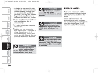 140
WARNING
LIGHTS
AND
MESSAGES
TECHNICAL
SPECIFICATIONS
ALPHABETICAL
INDEX
YOUR
CAR
SAFETY
STARTING
AND
DRIVING
IN
AN
EMERGENCY
MAINTENANCE
AND
CARE RUBBER HOSES
As far as the brake system and fuel
rubber hoses are concerned, carefully
follow the “Service schedule” in this
section.
Ozone, high temperatures and
prolonged lack of fluid in the system
may cause hardening and cracking of the
hoses, with possible leaks. Careful
inspections are therefore necessary.
❒ a tyre will age even if it is not used
much. Cracks in the tread and on the
sidewalls are a sign of ageing. Have
the tyres checked by specialised
personnel if they have been fitted for
longer than 6 years. Remember to
check the spare wheel very carefully;
❒ In case of replacement, always fit new
tyres, avoiding those with an
unknown origin.
❒ If a tyre is replaced, also change the
inflation valve.
❒ to allow even wear between the
front and rear tyres, it is advisable to
change them over every 10-15
thousand kilometres, keeping them
on the same side of the car so as not
to reverse the direction of rotation.
Remember that the road
holding qualities of your
car also depends on the correct
inflation pressure of the tyres.
WARNING
If the pressure is too low
the tyre will get
overheated, with the risk of serious
damages.
WARNING
Avoid moving the tyres
from the right side of the
vehicle to the left side and vice
versa.
WARNING
Do not repaint alloy wheel
rims at temperatures
higher than 150°C. The mechanical
characteristics of the wheels might
be disrupted.
WARNING
131-144 Ford KA GB 17-07-2008 9:16 Pagina 140
 