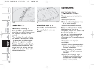142
WARNING
LIGHTS
AND
MESSAGES
TECHNICAL
SPECIFICATIONS
ALPHABETICAL
INDEX
YOUR
CAR
SAFETY
STARTING
AND
DRIVING
IN
AN
EMERGENCY
MAINTENANCE
AND
CARE BODYWORK
PROTECTION FROM
ATMOSPHERIC AGENTS
The main causes of corrosion are the
following:
❒ atmospheric pollution;
❒ salty air and humidity (coastal areas
or hot humid climates);
❒ seasonal environment conditions.
Not to be underestimated is also the
abrasive action of wind-borne
atmospheric dust and sand and mud and
gravel raised by other cars.
On your car, Ford implemented the
best manufacturing technologies to
effectively protect the bodywork against
corrosion.
These are the most important
technologies:
❒ Painting products and systems which
give the car particular resistance to
corrosion and abrasion;
❒ use of galvanised (or pre-treated)
steel sheets with high resistance to
corrosion;
❒ spraying the underbody, engine
compartment, wheelhouse internal
parts and other parts with highly
protective wax products;
SPRAY NOZZLES
Windscreen washer fig. 8
If the jet of fluid is inadequate, firstly
check that there is fluid in the reservoir:
see “Checking fluid levels” in this
section).
Then check that the nozzle holes are
not clogged, if necessary use a needle.
The windscreen jets are directed by
adjusting the angle of the nozzles.
Fluid jets shall be directed at about 1
/3
height from the window upper edge.
IMPORTANT On versions with sun-
roof, ensure the roof is closed before
operating the front jets.
Rear window wiper fig. 9
Rear window washer jets are fixed.
The nozzle holder is on the rear
window.
fig. 8 KA00079m
fig. 9 KA00080m
131-144 Ford KA GB 17-07-2008 9:16 Pagina 142
 