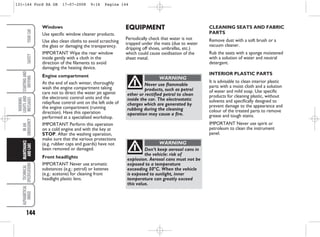 144
WARNING
LIGHTS
AND
MESSAGES
TECHNICAL
SPECIFICATIONS
ALPHABETICAL
INDEX
YOUR
CAR
SAFETY
STARTING
AND
DRIVING
IN
AN
EMERGENCY
MAINTENANCE
AND
CARE
CLEANING SEATS AND FABRIC
PARTS
Remove dust with a soft brush or a
vacuum cleaner.
Rub the seats with a sponge moistened
with a solution of water and neutral
detergent.
INTERIOR PLASTIC PARTS
It is advisable to clean interior plastic
parts with a moist cloth and a solution
of water and mild soap. Use specific
products for cleaning plastic, without
solvents and specifically designed to
prevent damage to the appearance and
colour of the treated parts to remove
grease and tough stains.
IMPORTANT Never use spirit or
petroleum to clean the instrument
panel.
EQUIPMENT
Periodically check that water is not
trapped under the mats (due to water
dripping off shoes, umbrellas, etc.)
which could cause oxidisation of the
sheet metal.
Windows
Use specific window cleaner products.
Use also clean cloths to avoid scratching
the glass or damaging the transparency.
IMPORTANT Wipe the rear window
inside gently with a cloth in the
direction of the filaments to avoid
damaging the heating device.
Engine compartment
At the end of each winter, thoroughly
wash the engine compartment taking
care not to direct the water jet against
the electronic control units and the
relay/fuse control unit on the left side of
the engine compartment (running
direction). Have this operation
performed at a specialised workshop.
IMPORTANT Perform this operation
on a cold engine and with the key at
STOP. After the washing operation,
make sure that the various protections
(e.g. rubber caps and guards) have not
been removed or damaged.
Front headlights
IMPORTANT Never use aromatic
substances (e.g.: petrol) or ketenes
(e.g.: acetone) for cleaning front
headlight plastic lens.
Never use flammable
products, such as petrol
ether or rectified petrol to clean
inside the car. The electrostatic
charges which are generated by
rubbing during the cleaning
operation may cause a fire.
WARNING
Don’t keep aerosol cans in
the vehicle: risk of
explosion. Aerosol cans must not be
exposed to a temperature
exceeding 50°C. When the vehicle
is exposed to sunlight, inner
temperature can greatly exceed
this value.
WARNING
131-144 Ford KA GB 17-07-2008 9:16 Pagina 144
 