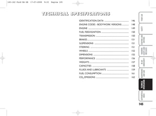 145
WARNING
LIGHTS
AND
MESSAGES
ALPHABETICAL
INDEX
YOUR
CAR
SAFETY
STARTING
AND
DRIVING
IN
AN
EMERGENCY
MAINTENANCE
AND
CARE
TECHNICAL
SPECIFICATIONS
IDENTIFICATION DATA ................................................. 146
ENGINE CODES - BODYWORK VERSIONS.............. 148
ENGINE ................................................................................. 149
FUEL FEED/IGNITION ....................................................... 150
TRANSMISSION .................................................................. 150
BRAKES ................................................................................... 151
SUSPENSIONS ..................................................................... 151
STEERING ............................................................................. 151
WHEELS ................................................................................. 152
DIMENSIONS ....................................................................... 155
PERFORMANCE .................................................................. 156
WEIGHTS ............................................................................... 157
CAPACITIES ......................................................................... 158
FLUIDS AND LUBRICANTS ............................................ 159
FUEL CONSUMPTION ...................................................... 161
CO2 EMISSIONS .................................................................. 162
T
T
T
TE
E
E
EC
C
C
CH
H
H
HN
N
N
NI
I
I
IC
C
C
CA
A
A
AL
L
L
L S
S
S
SP
P
P
PE
E
E
EC
C
C
CI
I
I
IF
F
F
FI
I
I
IC
C
C
CA
A
A
AT
T
T
TI
I
I
IO
O
O
ON
N
N
NS
S
S
S
145-162 Ford KA GB 17-07-2008 9:33 Pagina 145
 