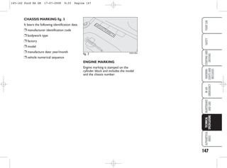 ENGINE MARKING
Engine marking is stamped on the
cylinder block and includes the model
and the chassis number.
CHASSIS MARKING fig. 3
It bears the following identification data:
❒ manufacturer identification code
❒ bodywork type
❒ factory
❒ model
❒ manufacture date: year/month
❒ vehicle numerical sequence
fig. 3 KA00126m
147
WARNING
LIGHTS
AND
MESSAGES
ALPHABETICAL
INDEX
YOUR
CAR
SAFETY
STARTING
AND
DRIVING
IN
AN
EMERGENCY
MAINTENANCE
AND
CARE
TECHNICAL
SPECIFICATIONS
145-162 Ford KA GB 17-07-2008 9:33 Pagina 147
 