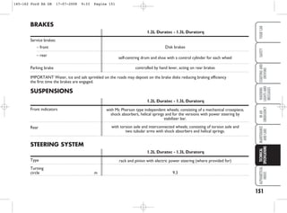 151
WARNING
LIGHTS
AND
MESSAGES
ALPHABETICAL
INDEX
YOUR
CAR
SAFETY
STARTING
AND
DRIVING
IN
AN
EMERGENCY
MAINTENANCE
AND
CARE
TECHNICAL
SPECIFICATIONS
SUSPENSIONS
1.2L Duratec - 1.3L Duratorq
Front indicators
Rear
BRAKES
1.2L Duratec - 1.3L Duratorq
Service brakes:
– front
– rear
Parking brake
IMPORTANT Water, ice and salt sprinkled on the roads may deposit on the brake disks reducing braking efficiency
the first time the brakes are engaged.
STEERING SYSTEM
1.2L Duratec - 1.3L Duratorq
Type
Turning
circle m
with Mc Pherson type independent wheels; consisting of a mechanical crosspiece,
shock absorbers, helical springs and for the versions with power steering by
stabilizer bar.
with torsion axle and interconnected wheels; consisting of torsion axle and
two tubular arms with shock absorbers and helical springs.
rack and pinion with electric power steering (where provided for)
9.3
Disk brakes
self-centring drum and shoe with a control cylinder for each wheel
controlled by hand lever, acting on rear brakes
145-162 Ford KA GB 17-07-2008 9:33 Pagina 151
 