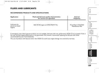 159
WARNING
LIGHTS
AND
MESSAGES
ALPHABETICAL
INDEX
YOUR
CAR
SAFETY
STARTING
AND
DRIVING
IN
AN
EMERGENCY
MAINTENANCE
AND
CARE
TECHNICAL
SPECIFICATIONS
FLUIDS AND LUBRICANTS
RECOMMENDED PRODUCTS AND SPECIFICATIONS
Application Fluid and lubricant quality characteristics Interval
for correct car operation frequency
Lubricants for
petrol and diesel
engines
In emergency cases where genuine products are not available, lubricants with min. performance ACEA C3 are accepted. If this is
the case, the best engine performance is not guaranteed. We however recommend replacing the lubricant with those
recommended by your Ford Dealership.
The use of products with features lower than ACEA C3 could cause engine damage not covered by warranty.
SAE 5W-40 engine oil (WSS-M2C917-A) According to Scheduled
Maintenance Plan
145-162 Ford KA GB 17-07-2008 9:34 Pagina 159
 