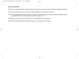 About this handbook
Thank you for choosing Ford. We recommend that you take some time to get to know your vehicle by reading this handbook.
The more that you know about it, the greater the safety and pleasure you will get from driving it.
NOTE This handbook describes product features and options available throughout the range, sometimes even before they are
generally available. It may describe options not fitted to your vehicle.
NOTE Always use and operate your vehicle in line with all applicable laws and regulations.
NOTE Pass on this handbook when selling your vehicle. It is an integral part of the vehicle.
001-025 Ford KA GB 15-07-2008 8:51 Pagina 1
 