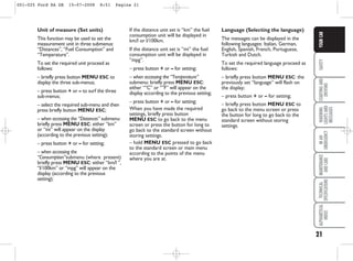 21
SAFETY
STARTING
AND
DRIVING
WARNING
LIGHTS
AND
MESSAGES
IN
AN
EMERGENCY
MAINTENANCE
AND
CARE
TECHNICAL
SPECIFICATIONS
ALPHABETICAL
INDEX
YOUR
CAR
Unit of measure (Set units)
This function may be used to set the
measurement unit in three submenus:
“Distances”, “Fuel Consumption” and
“Temperature”.
To set the required unit proceed as
follows:
– briefly press button MENU ESC to
display the three sub-menus;
– press button + or – to surf the three
sub-menus;
– select the required sub-menu and then
press briefly button MENU ESC;
– when accessing the “Distances” submenu:
briefly press MENU ESC: either “km”
or “mi” will appear on the display
(according to the previous setting);
– press button + or – for setting;
– when accessing the
“Consumption”submenu (where present)
briefly press MENU ESC: either “km/l ”,
“l/100km” or “mpg” will appear on the
display (according to the previous
setting);
If the distance unit set is “km” the fuel
consumption unit will be displayed in
km/l or l/100km.
If the distance unit set is “mi” the fuel
consumption unit will be displayed in
“mpg”.
– press button + or – for setting;
– when accessing the “Temperature”
submenu: briefly press MENU ESC:
either “°C” or “°F” will appear on the
display according to the previous setting;
– press button + or – for setting;
When you have made the required
settings, briefly press button
MENU ESC to go back to the menu
screen or press the button for long to
go back to the standard screen without
storing settings.
– hold MENU ESC pressed to go back
to the standard screen or main menu
according to the points of the menu
where you are at.
Language (Selecting the language)
The messages can be displayed in the
following languages: Italian, German,
English, Spanish, French, Portuguese,
Turkish and Dutch.
To set the required language proceed as
follows:
– briefly press button MENU ESC: the
previously set “language” will flash on
the display;
– press button + or – for setting;
– briefly press button MENU ESC to
go back to the menu screen or press
the button for long to go back to the
standard screen without storing
settings.
001-025 Ford KA GB 15-07-2008 8:51 Pagina 21
 