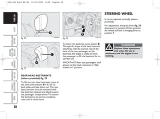 28
SAFETY
STARTING
AND
DRIVING
WARNING
LIGHTS
AND
MESSAGES
IN
AN
EMERGENCY
MAINTENANCE
AND
CARE
TECHNICAL
SPECIFICATIONS
ALPHABETICAL
INDEX
YOUR
CAR
To lower the backrest, press button B.
The specific shape of the head restraint
interferes with the correct rest of the
back of the rear passenger on the
backrest; the shape is useful to force
the passenger to lift the headrest for its
correct use.
IMPORTANT Rear seat passengers shall
always set the head restraints in “fully
drawn out” position.
fig. 23
B
C
KA00021m
STEERING WHEEL
It can be adjusted vertically (where
provided).
For adjustment. bring the lever fig. 24
downward to position 2 then position
the wheel and lock it bringing lever to
position 1.
fig. 22
A
KA00020m
fig. 24
1
2
KA00113m
Perform these operations
only when the car is
stationary and the engine is not
running.
WARNING
REAR HEAD RESTRAINTS
(where provided) fig. 23
To lift out rear head restraints: press at
the same time buttons B e C set on
both sides and take them out. The rear
head restraint must be removed with
the backrest released and tilted toward
the passenger compartment To restore
the backrest to its service condition,
raise until it clicks home
026-046 Ford KA GB 15-07-2008 8:49 Pagina 28
 
