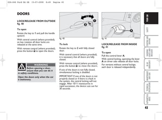 45
SAFETY
STARTING
AND
DRIVING
WARNING
LIGHTS
AND
MESSAGES
IN
AN
EMERGENCY
MAINTENANCE
AND
CARE
TECHNICAL
SPECIFICATIONS
ALPHABETICAL
INDEX
YOUR
CAR
DOORS
LOCK/RELEASE FROM OUTSIDE
fig. 40
To open
Rotate the key to 1 and pull the handle
upward.
With central control (where provided),
on key rotation all door locks are
released at the same time.
With remote control (where provided),
press the button Ë to open the doors.
Before opening a door,
ensure that you can do it
in safety conditions.
Open the doors only when the car
is stationary.
WARNING
To lock
Rotate the key to 2 with fully closed
door.
With central control (where provided),
it is necessary that all doors are fully
closed.
With remote control (where provided),
press the button Á to close the doors.
If one of the doors is not fully closed,
simultaneous locking is disabled.
IMPORTANT If one of the doors is not
properly closed or if there is a fault in
the system, the central locking will not
engage. After 10/11 maneouvres in
rapid succession, the device cuts out for
30 seconds.
fig. 40
1
2
KA00033m
fig. 41
A
KA00034m
LOCK/RELEASE FROM INSIDE
fig. 41
To open
Pull the control lever A.
With central locking, operating the lever
A on driver side releases all door locks.
For versions without central lockign,
each door is released independently.
026-046 Ford KA GB 15-07-2008 8:49 Pagina 45
 