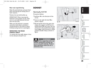 49
SAFETY
STARTING
AND
DRIVING
WARNING
LIGHTS
AND
MESSAGES
IN
AN
EMERGENCY
MAINTENANCE
AND
CARE
TECHNICAL
SPECIFICATIONS
ALPHABETICAL
INDEX
YOUR
CAR
BONNET
Opening fig. 46-47-48
Proceed as follows:
❒ pull lever A in the direction of the
arrow;
❒ move to the right the lever B as
shown in figure;
❒ lift the bonnet and at the same time
release the support rod C from its
locking device D, then insert the end
of the rod in the seat E of the engine
hood (bigger hole) and push to safety
position (smaller hole), as shown in
figure.
Rear seat repositioning
Raise the seat backrests and push them
back until hearing the locking click of
both retainers.
Position the seat belt buckles up.
IMPORTANT When returning the
backrest to the position of use, make
sure it is correctly fastened and you
hear the lock click.
Make sure the backrest is properly
secured at both sides to prevent it
moving forward in the event of sharp
braking causing injuries to passengers.
REMOVING THE REAR
PARCEL SHELF
To remove the rear shelf, release it from
its two side pins and pull it out.
fig. 46
A
KA00038m
If the supporting rod is not
positioned correctly the
bonnet may fall violently. Perform
these operations when the car is
stationary only.
WARNING fig. 47
B
KA00039m
047-064 Ford KA GB 15-07-2008 8:50 Pagina 49
 