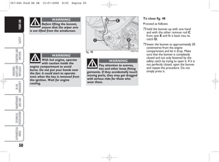 50
SAFETY
STARTING
AND
DRIVING
WARNING
LIGHTS
AND
MESSAGES
IN
AN
EMERGENCY
MAINTENANCE
AND
CARE
TECHNICAL
SPECIFICATIONS
ALPHABETICAL
INDEX
YOUR
CAR
Before lifting the bonnet,
ensure that the wiper arm
is not lifted from the windscreen.
WARNING
fig. 48
E
C D
KA00114m
To close fig. 48
Proceed as follows:
❒ hold the bonnet up with one hand
and with the other remove rod C
from seat E and fit it back into its
catch D;
❒ lower the bonnet to approximately 20
centimetres from the engine
compartment and let it drop. Make
sure that the bonnet is completely
closed and not only fastened by the
safety catch by trying to open it. If it is
not perfectly closed, open the bonnet
and repeat the procedure. Do not
simply press it.
With hot engine, operate
with caution inside the
engine compartment to avoid
burns. Do not put your hands near
the fan: it could start to operate
even when the key is removed from
the ignition. Wait for engine
cooling.
WARNING
Pay attention to scarves,
ties and other loose fitting
garments. If they accidentally touch
moving parts, they may get dragged
with serious risks for those who
wear them.
WARNING
047-064 Ford KA GB 15-07-2008 8:50 Pagina 50
 