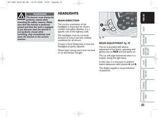 51
SAFETY
STARTING
AND
DRIVING
WARNING
LIGHTS
AND
MESSAGES
IN
AN
EMERGENCY
MAINTENANCE
AND
CARE
TECHNICAL
SPECIFICATIONS
ALPHABETICAL
INDEX
YOUR
CAR
HEADLIGHTS
BEAM DIRECTION
The correct orientation of the
headlights is important for drivers
comfort and safety. Besides, it is a
specific rule of the highway code.
The headlights must be correctly
directed to ensure the best visibility
conditions for all drivers.
Contact a Ford Dealership to have the
headlights properly adjusted.
Check beam aiming every time the load
or its distribution changes.
The bonnet must always be
perfectly closed while
travelling for safety reasons. Make
sure that the bonnet is perfectly
closed and that the lock is engaged.
If you discover that the bonnet is
not perfectly closed while
travelling, stop immediately and
close the bonnet in the correct
manner.
WARNING
BEAM ADJUSTMENT fig. 49
The car is provided with electric
adjustment of the beams, operating with
ignition key on MAR and low beams on.
The car will angle backwards when it is
loaded, raising the light beam.
In that case, it is necessary to perform
beams adjustment with buttons A and B.
The display suppiles a visual indication
of positions.
fig. 49
B
A
KA00040m
047-064 Ford KA GB 15-07-2008 8:50 Pagina 51
 