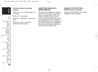 52
SAFETY
STARTING
AND
DRIVING
WARNING
LIGHTS
AND
MESSAGES
IN
AN
EMERGENCY
MAINTENANCE
AND
CARE
TECHNICAL
SPECIFICATIONS
ALPHABETICAL
INDEX
YOUR
CAR
AIMING THE FRONT FOG
LIGHTS (where provided)
Contact a Ford Dealership to have the
headlights properly adjusted.
Correct positions depending
on load
Position 0 - one or two passengers on
front seats.
Position 1 - 5 passengers.
Position 2 - 4 passengers + load in the
boot.
Position 3 - driver + maximum
admitted load in the boot.
ADJUSTING HEADLIGHT
BEAMS ABROAD
The low beam headlights are adjusted
for the car to be driven in the country
where it was purchased. When you
travel in countries where cars are
driven on the other side of the road, to
avoid dazzling the drivers travelling in
the opposite direction, it is necessary to
cover certain areas of the headlight as
laid down in the Highway Code of the
country where you are driving.
047-064 Ford KA GB 15-07-2008 8:50 Pagina 52
 
