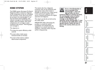 57
SAFETY
STARTING
AND
DRIVING
WARNING
LIGHTS
AND
MESSAGES
IN
AN
EMERGENCY
MAINTENANCE
AND
CARE
TECHNICAL
SPECIFICATIONS
ALPHABETICAL
INDEX
YOUR
CAR
The system also has a diagnostic
connector that can be interfaced with
appropriate tools, which makes it
possible to read the error codes stored
in the control unit together with a
series of specific parameters for engine
operation and diagnosis.
This check can also be carried out by
the traffic police.
IMPORTANT After eliminating the
problem, to check the system
completely, Ford Dealerships are
obliged to run a bench test and, if
necessary, road tests which may also
call for a long journey.
EOBD SYSTEM
The EOBD system (European On Board
Diagnosis) allows continuous diagnosis
of the components of the car correlated
with emissions. It also alerts the driver,
by turning on the warning light U on
the instrument panel (together with
relevant message on the multifunction
display, where provided), when these
components are no longer in peak
conditions (see section “Warning lights
and messages”).
The objective is:
❒ to keep the system efficiency under
control;
❒ to warn when a fault causes
emissions levels to increase;
❒ to warn of the need to replace
deteriorated components.
Go to a Ford Dealership as
soon as possible if the
warning light U does not
light up when the key is
turned to MAR or if, during car travel,
the warning light comes on either
steady or blinking (along with a
message on the display). The
operation of the warning light U may
be checked by the traffic police using
specific devices. Follow the laws in
force in the country where you are
driving.
047-064 Ford KA GB 15-07-2008 8:50 Pagina 57
 