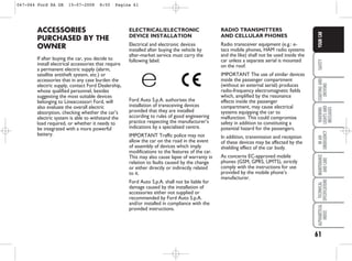 61
SAFETY
STARTING
AND
DRIVING
WARNING
LIGHTS
AND
MESSAGES
IN
AN
EMERGENCY
MAINTENANCE
AND
CARE
TECHNICAL
SPECIFICATIONS
ALPHABETICAL
INDEX
YOUR
CAR
ELECTRICAL/ELECTRONIC
DEVICE INSTALLATION
Electrical and electronic devices
installed after buying the vehicle by
after-market service must carry the
following label:
Ford Auto S.p.A. authorises the
installation of transceiving devices
provided that they are installed
according to rules of good engineering
practice respecting the manufacturer’s
indications by a specialised centre.
IMPORTANT Traffic police may not
allow the car on the road in the event
of assembly of devices which imply
modifications to the features of the car.
This may also cause lapse of warranty in
relation to faults caused by the change
or either directly or indirectly related
to it.
Ford Auto S.p.A. shall not be liable for
damage caused by the installation of
accessories either not supplied or
recommended by Ford Auto S.p.A.
and/or installed in compliance with the
provided instructions.
RADIO TRANSMITTERS
AND CELLULAR PHONES
Radio transceiver equipment (e.g.: e-
tacs mobile phones, HAM radio systems
and the like) shall not be used inside the
car unless a separate aerial is mounted
on the roof.
IMPORTANT The use of similar devices
inside the passenger compartment
(without an external aerial) produces
radio-frequency electromagnetic fields
which, amplified by the resonance
effects inside the passenger
compartment, may cause electrical
systems equipping the car to
malfunction. This could compromise
safety in addition to constituting a
potential hazard for the passengers.
In addition, transmission and reception
of these devices may be affected by the
shielding effect of the car body.
As concerns EC-approved mobile
phones (GSM, GPRS, UMTS), strictly
comply with the instructions for use
provided by the mobile phone’s
manufacturer.
ACCESSORIES
PURCHASED BY THE
OWNER
If after buying the car, you decide to
install electrical accessories that require
a permanent electric supply (alarm,
satellite antitheft system, etc.) or
accessories that in any case burden the
electric supply, contact Ford Dealership,
whose qualified personnel, besides
suggesting the most suitable devices
belonging to Lineaccessori Ford, will
also evaluate the overall electric
absorption, checking whether the car’s
electric system is able to withstand the
load required, or whether it needs to
be integrated with a more powerful
battery.
047-064 Ford KA GB 15-07-2008 8:50 Pagina 61
 