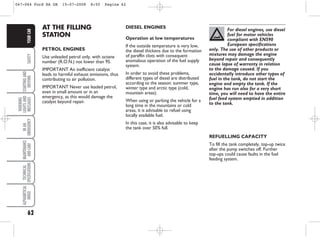 62
SAFETY
STARTING
AND
DRIVING
WARNING
LIGHTS
AND
MESSAGES
IN
AN
EMERGENCY
MAINTENANCE
AND
CARE
TECHNICAL
SPECIFICATIONS
ALPHABETICAL
INDEX
YOUR
CAR DIESEL ENGINES
Operation at low temperatures
If the outside temperature is very low,
the diesel thickens due to the formation
of paraffin clots with consequent
anomalous operation of the fuel supply
system.
In order to avoid these problems,
different types of diesel are distributed
according to the season: summer type,
winter type and arctic type (cold,
mountain areas).
When using or parking the vehicle for a
long time in the mountains or cold
areas, it is advisable to refuel using
locally available fuel.
In this case, it is also advisable to keep
the tank over 50% full.
AT THE FILLING
STATION
PETROL ENGINES
Use unleaded petrol only, with octane
number (R.O.N.) not lower than 95.
IMPORTANT An inefficient catalyst
leads to harmful exhaust emissions, thus
contributing to air pollution.
IMPORTANT Never use leaded petrol,
even in small amount or in an
emergency, as this would damage the
catalyst beyond repair.
For diesel engines, use diesel
fuel for motor vehicles
compliant with EN590
European specifications
only. The use of other products or
mixtures may damage the engine
beyond repair and consequently
cause lapse of warranty in relation
to the damage caused. If you
accidentally introduce other types of
fuel in the tank, do not start the
engine and empty the tank. If the
engine has run also for a very short
time, you will need to have the entire
fuel feed system emptied in addition
to the tank.
REFUELLING CAPACITY
To fill the tank completely, top-up twice
after the pump switches off. Further
top-ups could cause faults in the fuel
feeding system.
047-064 Ford KA GB 15-07-2008 8:50 Pagina 62
 