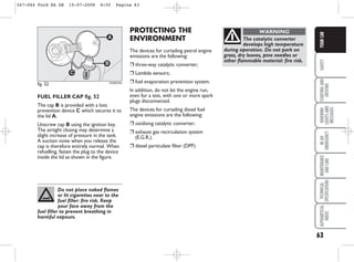 63
SAFETY
STARTING
AND
DRIVING
WARNING
LIGHTS
AND
MESSAGES
IN
AN
EMERGENCY
MAINTENANCE
AND
CARE
TECHNICAL
SPECIFICATIONS
ALPHABETICAL
INDEX
YOUR
CAR
PROTECTING THE
ENVIRONMENT
The devices for curtailing petrol engine
emissions are the following:
❒ three-way catalytic converter;
❒ Lambda sensors;
❒ fuel evaporation prevention system.
In addition, do not let the engine run,
even for a test, with one or more spark
plugs disconnected.
The devices for curtailing diesel fuel
engine emissions are the following:
❒ oxidising catalytic converter;
❒ exhaust gas recirculation system
(E.G.R.).
❒ diesel particulate filter (DPF)
FUEL FILLER CAP fig. 52
The cap B is provided with a loss
prevention device C which secures it to
the lid A.
Unscrew cap B using the ignition key.
The airtight closing may determine a
slight increase of pressure in the tank.
A suction noise when you release the
cap is therefore entirely normal. When
refuelling, fasten the plug to the device
inside the lid as shown in the figure.
fig. 52
C
A
B
KA00043m
Do not place naked flames
or lit cigarettes near to the
fuel filler: fire risk. Keep
your face away from the
fuel filler to prevent breathing in
harmful vapours.
The catalytic converter
develops high temperature
during operation. Do not park on
grass, dry leaves, pine needles or
other flammable material: fire risk.
WARNING
047-064 Ford KA GB 15-07-2008 8:50 Pagina 63
 