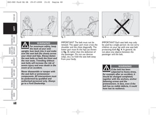 68
STARTING
AND
DRIVING
WARNING
LIGHTS
AND
MESSAGES
IN
AN
EMERGENCY
MAINTENANCE
AND
CARE
TECHNICAL
SPECIFICATIONS
ALPHABETICAL
INDEX
YOUR
CAR
SAFETY
fig. 2 KA00045m
For maximum safety, keep
the back of your seat
upright, lean back into it and make
sure the seat belt fits closely across
your chest and hips. Always fasten
the seat belts on both the front and
the rear seats. Travelling without
seat belts will increase the risk of
severe injury and even death in the
event of an accident.
Never disassemble or tamper with
the seat belt or pretensioner
components. All interventions must
be performed by qualified and
authorised personnel only. Always
go to a Ford Dealership.
WARNING IMPORTANT Each seat belt may only
be used by a single person: do not carry
children on your lap with one seat belt
protecting both fig. 4. In general, do
not place any objects between the
passenger and the belt.
IMPORTANT The belt must not be
twisted. The upper part must cross the
shoulder and the chest diagonally. The
lower part must fit the hips (as shown
in fig. 3) rather than the abdomen of
the passenger. Do not use devices
(clips, etc.) to hold the seat belt away
from your body.
fig. 3 KA00046m
fig. 4 KA00047m
If the belt has been
subjected to heavy stress,
for example after an accident, it
should be changed completely
together with the anchors, anchor
fastening screws and the
pretensioners. In fact, even if the
belt has no visible defects, it could
have lost its resilience.
WARNING
065-080 Ford KA GB 29-07-2008 15:32 Pagina 68
 