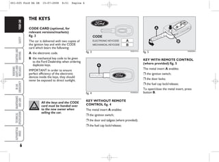 6
SAFETY
STARTING
AND
DRIVING
WARNING
LIGHTS
AND
MESSAGES
IN
AN
EMERGENCY
MAINTENANCE
AND
CARE
TECHNICAL
SPECIFICATIONS
ALPHABETICAL
INDEX
YOUR
CAR
KEY WITH REMOTE CONTROL
(where provided) fig. 5
The metal insert A enables:
❒ the ignition switch;
❒ the door locks;
❒ the fuel cap lock/release;
To open/close the metal insert, press
button B.
fig. 3
A
B
CODE
ELECTRONIC KEYCODE
MECHANICAL KEYCODE
KA00121m
fig. 4
A
KA00002m
All the keys and the CODE
card must be handed over
to the new owner when
selling the car.
THE KEYS
CODE CARD (optional, for
relevant versions/markets)
fig. 3
The car is delivered with two copies of
the ignition key and with the CODE
card which bears the following:
A the electronic code.
B the mechanical key code to be given
to the Ford Dealership when ordering
duplicate keys.
IMPORTANT In order to ensure
perfect efficiency of the electronic
devices inside the keys, they should
never be exposed to direct sunlight.
KEY WITHOUT REMOTE
CONTROL fig. 4
The metal insert A enables:
❒ the ignition switch;
❒ the door and tailgate (where provided);
❒ the fuel cap lock/release;
fig. 5 KA00003m
001-025 Ford KA GB 15-07-2008 8:51 Pagina 6
 