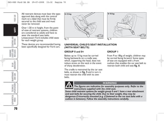 70
STARTING
AND
DRIVING
WARNING
LIGHTS
AND
MESSAGES
IN
AN
EMERGENCY
MAINTENANCE
AND
CARE
TECHNICAL
SPECIFICATIONS
ALPHABETICAL
INDEX
YOUR
CAR
SAFETY
All restraint devices must bear the type-
approval data along with the control
mark on a label that must be firmly
secured to the child seat and must
never be removed.
Over 1.50 m in height, from the point
of view of restraint systems, children
are considered as adults and have to
wear the standard seat belts.
Lineaccessori Ford includes child seats
for each weight group.
These devices are recommended having
been specifically designed for Ford cars.
GROUP 0 and 0+
Babies up to 13 kg must be carried
facing backwards on a cradle seat,
which, supporting the head, does not
induce stress on the neck in the event
of sharp deceleration.
The cradle is restrained by the car seat
belts, as shown in fig. 5 and in turn it
must restrain the child with its own
belts.
fig. 5 KA00048m
GROUP 1
From 9 to 18kg of weight, children may
be carried facing forward. Some types
of seat are equipped with a front
cushion that enables the car seat belt to
restrain both child and seat fig. 6.
fig. 6 KA00049m
The figures are indicative for assembly purposes only. Refer to the
instructions supplied with the child seat.
Some child restraint systems for weight group 0 and 1 have a rear attachment
and seat belts for securing the child. Due to their weight, they may be
dangerous if incorrectly mounted (e.g. if fastened to the car seat belts with a
cushion in between). Follow the assembly instructions carefully.
WARNING
UNIVERSAL CHILD’S SEAT INSTALLATION
(WITH SEAT BELTS)
065-080 Ford KA GB 29-07-2008 15:32 Pagina 70
 