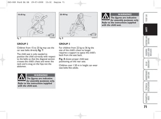 71
STARTING
AND
DRIVING
WARNING
LIGHTS
AND
MESSAGES
IN
AN
EMERGENCY
MAINTENANCE
AND
CARE
TECHNICAL
SPECIFICATIONS
ALPHABETICAL
INDEX
YOUR
CAR
SAFETY
GROUP 3
For children from 22 kg to 36 kg the
size of the child’s chest no longer
requires a support to space the child’s
back from the seat back.
Fig. 8 shows proper child seat
positioning on the rear seat.
Children over 1.50 m in height can wear
seat belts like adults.
fig. 8 KA00051m
The figures are indicative
for assembly purposes only.
Refer to the instructions supplied
with the child seat.
WARNING
GROUP 2
Children from 15 to 25 kg may use the
car seat belts directly fig. 7.
The child seat is only needed to
position the child correctly with respect
to the belts so that the diagonal section
crosses the child’s chest and never the
neck and is snug on the hips not the
abdomen.
fig. 7 KA00050m
The figures are indicative
for assembly purposes only.
Refer to the instructions supplied
with the child seat.
WARNING
065-080 Ford KA GB 29-07-2008 15:32 Pagina 71
 