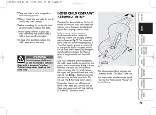 73
STARTING
AND
DRIVING
WARNING
LIGHTS
AND
MESSAGES
IN
AN
EMERGENCY
MAINTENANCE
AND
CARE
TECHNICAL
SPECIFICATIONS
ALPHABETICAL
INDEX
YOUR
CAR
SAFETY
❒ Only one child is to be strapped to
each retaining system.
❒ Always check the seat belts do not fit
around the child’s throat.
❒ While travelling, do not let the child
sit incorrectly or release the belts.
❒ Never carry children on your lap,
even newborns. No-one can hold a
child in the case of an accident.
❒ In case of an accident, replace the
child’s seat with a new one.
Do not arrange child seats
on the front seat in vehicles
fitted with a passenger’s airbag.
Children must never travel on the
front seat.
WARNING
The Lineaccessori Ford includes the
Universal Isofix “Duo Plus” child seat.
For any further installation/use detail,
refer to the “Instructions Manual” of
the child seat.
ISOFIX CHILD RESTRAINT
ASSEMBLY SETUP
Provision has been made on the car to
mount a Universal Isofix child restraint
system, a new European standardised
system for carrying children safely.
Isofix systems can be mounted
simultaneously with a traditional
restraint system. An example of child
seat is shown in fig. 9. The Universal
Isofix child seat covers weight group: 1.
The other weight groups are covered
by the specific Isofix child seat, which
can be used only if specifically designed,
tested and homologated for this car
(see car list provided with the child
seat).
Due to its different anchoring system,
the child’s seat shall be anchored to the
proper lower metal rings A-fig. 10, set
between rear seat back and cushion.
After removing the rear shelf, secure
the upper belt (provided with the child’s
seat) to ring B-fig. 11 set between the
rear backrest and the boot floor. Do
not use ring B for fixing other object
Remember that in case of Universal
Isofix child’s seat, you can only use all
those seats approved with the marking
ECE R44/03 “Universal Isofix”.
fig. 9 KA00052m
065-080 Ford KA GB 29-07-2008 15:32 Pagina 73
 