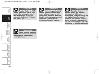 Do not wash the seats with
pressurized water or steam
(manually or at the automatic
washing stations).
WARNING
Front air bag activation if
foreseen in case of more
severe collisions compared with
pretensioner activation. When the
shock is within the two deployment
thresholds, it is normal that
pretensioners only are engaged.
WARNING
The airbag does not
replace seat belts, but
increases their efficiency.
Furthermore, since front airbags are
not deployed after low speed
collisions, side collisions, rear-end
shunts or roll-overs, the passengers
are only protected by the seat belts
which must be fastened at all times.
WARNING
Rotating the key on MAR,
the warning light “ turns
on for a few seconds, to remind
that the passenger air bag will
activate in the event of a collision,
then it turns off.
WARNING
YOUR
CAR
ALPHABETICAL
INDEX
TECHNICAL
SPECIFICATIONS
MAINTENANCE
AND
CARE
IN
AN
EMERGENCY
WARNING
LIGHTS
AND
MESSAGES
STARTING
AND
DRIVING
80
SAFETY
065-080 Ford KA GB 29-07-2008 15:32 Pagina 80
 