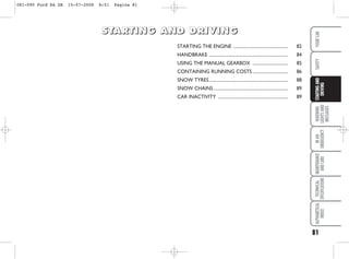 81
WARNING
LIGHTS
AND
MESSAGES
IN
AN
EMERGENCY
MAINTENANCE
AND
CARE
TECHNICAL
SPECIFICATIONS
ALPHABETICAL
INDEX
YOUR
CAR
SAFETY
STARTING
AND
DRIVING
STARTING THE ENGINE ................................................. 82
HANDBRAKE ....................................................................... 84
USING THE MANUAL GEARBOX ................................ 85
CONTAINING RUNNING COSTS................................ 86
SNOW TYRES....................................................................... 88
SNOW CHAINS................................................................... 89
CAR INACTIVITY ............................................................... 89
S
S
S
ST
T
T
TA
A
A
AR
R
R
RT
T
T
TI
I
I
IN
N
N
NG
G
G
G A
A
A
AN
N
N
ND
D
D
D D
D
D
DR
R
R
RI
I
I
IV
V
V
VI
I
I
IN
N
N
NG
G
G
G
081-090 Ford KA GB 15-07-2008 8:51 Pagina 81
 