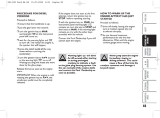 If the engine does not start at the first
attempt, return the ignition key to
STOP before repeating starting.
If with the ignition key on MAR, the
instrument panel warning light Y
remains on, turn the key to STOP and
then back to MAR; if the warning light
remains on, try with the other keys
provided with the vehicle.
Contact the Ford Dealership if you still
cannot start the engine.
HOW TO WARM UP THE
ENGINE AFTER IT HAS JUST
STARTED
Proceed as follows:
❒ drive off slowly, letting the engine
turn at medium speed. Do not
accelerate abruptly;
❒ do not demand maximum
performance for the first few
kilometres. Wait until the engine
coolant gauge starts moving.
PROCEDURE FOR DIESEL
VERSIONS
Proceed as follows:
❒ ensure that the handbrake is up;
❒ put the gear lever into neutral;
❒ turn the ignition key to MAR:
warning light mon the instrument
panel will come on;
❒ wait for the warning lights and m
to turn off. The hotter the engine is,
the quicker this will happen;
❒ press the clutch pedal all the way
down without touching the
accelerator;
❒ turn the ignition key to AVV as soon
as the warning light m turns off.
Waiting too long will waste the work
done by the glow plugs.
Release the key as soon as the engine
starts.
IMPORTANT When the engine is cold,
rotating the ignition key to AVV, the
accelerator pedal must be completely
released.
83
WARNING
LIGHTS
AND
MESSAGES
IN
AN
EMERGENCY
MAINTENANCE
AND
CARE
TECHNICAL
SPECIFICATIONS
ALPHABETICAL
INDEX
YOUR
CAR
SAFETY
STARTING
AND
DRIVING
Warning light m will blink
for 60 seconds after starting
or during prolonged
cranking to indicate a fault
to the glow plug heating system. Use
the car normally if the engine starts
and contact the Ford Dealership as
soon as possible.
Never jump start the engine
by pushing, towing or
driving downhill. This could
cause a flow of fuel into the
catalytic converter and damage it
beyond repair.
081-090 Ford KA GB 15-07-2008 8:51 Pagina 83
 