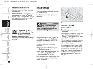 HANDBRAKE
The handbrake lever is located between
the two front seats.
Pull the lever upwards to operate the
handbrake.
PARKING THE CAR
Proceed as follows:
❒ stop the engine and engage the
handbrake;
❒ engage a gear (on a slope, engage first
gear if the vehicle faces uphill or
reverse if it faces downhill) and leave
the wheels steered.
If the car is parked on a steep slope, it is
further advisable to block the wheels
with a wedge or stone.
Do not leave the ignition key on MAR
to prevent draining the battery. Always
remove the key when you leave the car.
Never leave children unattended in the
car. Always remove the ignition key
when leaving the car and take it out
with you.
STOPPING THE ENGINE
Turn the ignition to STOP while the
engine is idling.
IMPORTANT After a taxing drive, you
should allow the engine to “catch its
breath” before turning it off by letting it
idle to allow the temperature in the
engine compartment to fall.
fig. 1
A
KA00059m
84
WARNING
LIGHTS
AND
MESSAGES
IN
AN
EMERGENCY
MAINTENANCE
AND
CARE
TECHNICAL
SPECIFICATIONS
ALPHABETICAL
INDEX
YOUR
CAR
SAFETY
STARTING
AND
DRIVING
A quick burst on the
accelerator before turning
off the engine serves
absolutely no practical
purpose, it wastes fuel and is
damaging especially to turbocharged
engines.
The car must be braked
after a few snaps of the
lever, otherwise, contact the Ford
Dealership for regulation.
WARNING
When the handbrake lever is pulled up
and the ignition key is on MAR, the
instrument panel warning light x will
turn on.
Proceed as follows to release the
handbrake:
❒ slightly lift the handbrake and press
release button A-fig. 1;
❒ hold button A pressed and lower the
lever. Warning light x on the
instrument panel will go out.
Press the brake pedal when carrying out
this operation to prevent the car from
moving accidentally.
081-090 Ford KA GB 15-07-2008 8:51 Pagina 84
 
